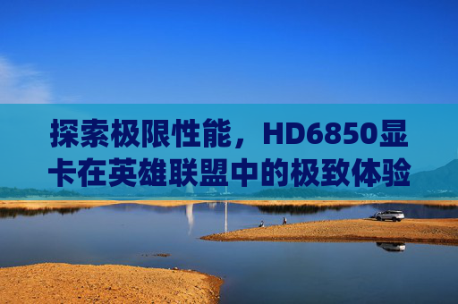 探索极限性能,HD6850显卡在英雄联盟中的极致体验-hd6850玩lol多少fps 探索极限性能,HD6850显卡在英雄联盟中的极致体验-hd6850玩lol多少fps