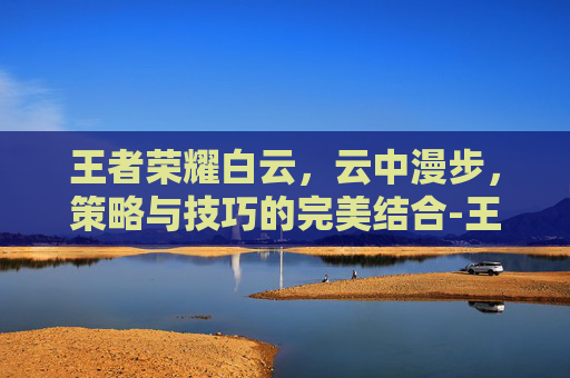 王者荣耀白云,云中漫步,策略与技巧的完美结合-王者荣耀白云特殊符号 王者荣耀白云,云中漫步,策略与技巧的完美结合-王者荣耀白云特殊符号