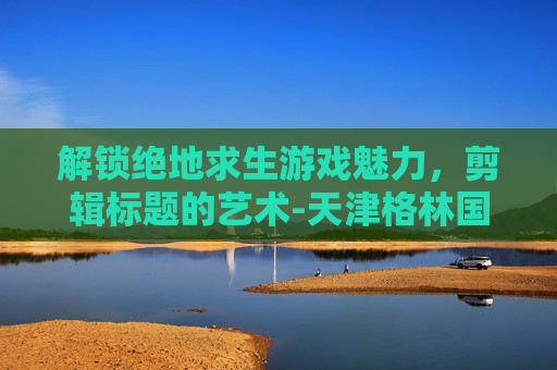 解锁绝地求生游戏魅力,剪辑标题的艺术-天津格林国际幼儿园学费 解锁绝地求生游戏魅力,剪辑标题的艺术-天津格林国际幼儿园学费