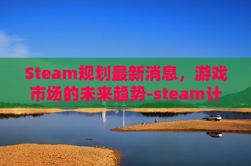 Steam规划最新消息，游戏市场的未来趋势-steam计划