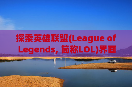 探索英雄联盟(League of Legends, 简称LOL)界面设计的独特魅力-lol的界面为什么不一样了 探索英雄联盟(League of Legends, 简称LOL)界面设计的独特魅力-lol的界面为什么不一样了