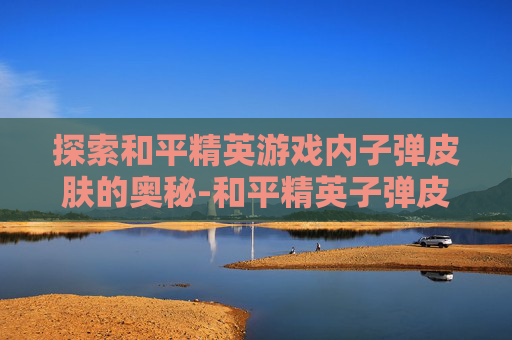 探索和平精英游戏内子弹皮肤的奥秘-和平精英子弹皮肤在哪看到