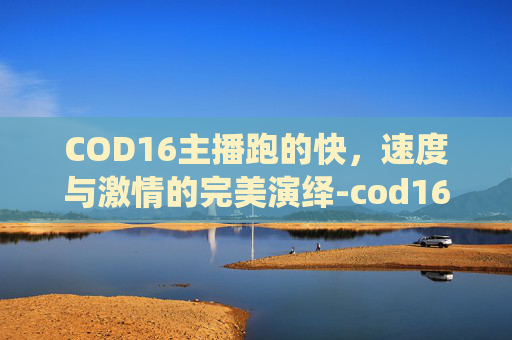 COD16主播跑的快,速度与激情的完美演绎-cod16打带跑任务 COD16主播跑的快,速度与激情的完美演绎-cod16打带跑任务