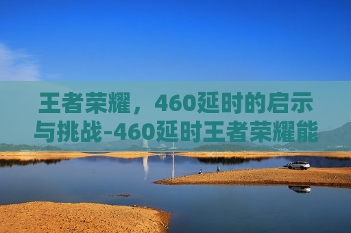 王者荣耀,460延时的启示与挑战-460延时王者荣耀能玩吗 王者荣耀,460延时的启示与挑战-460延时王者荣耀能玩吗