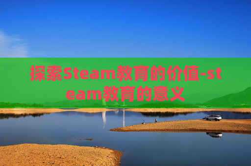 探索Steam教育的价值-steam教育的意义 探索Steam教育的价值-steam教育的意义