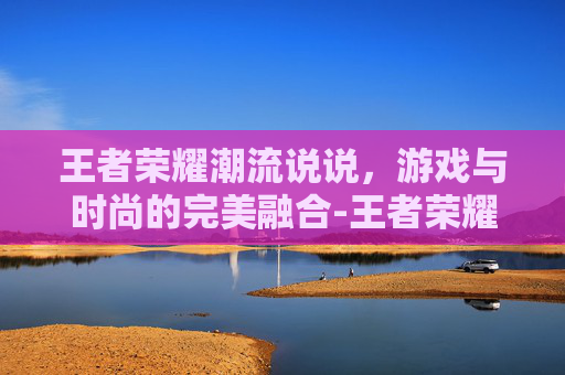 王者荣耀潮流说说，游戏与时尚的完美融合-王者荣耀潮流说说怎么写