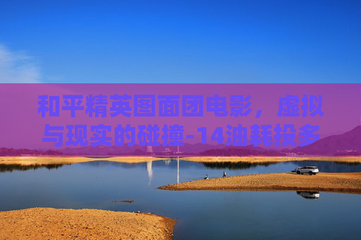 和平精英图面团电影,虚拟与现实的碰撞-14油耗投多少钱一公里 和平精英图面团电影,虚拟与现实的碰撞-14油耗投多少钱一公里