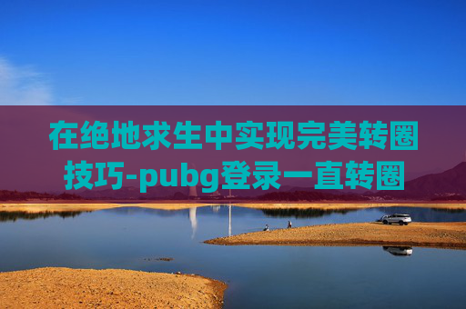 在绝地求生中实现完美转圈技巧-pubg登录一直转圈 在绝地求生中实现完美转圈技巧-pubg登录一直转圈