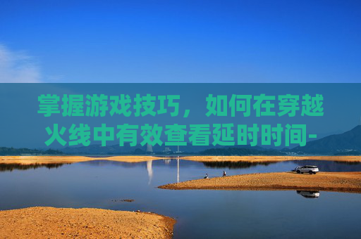 掌握游戏技巧，如何在穿越火线中有效查看延时时间-cf怎么看延时时间长短