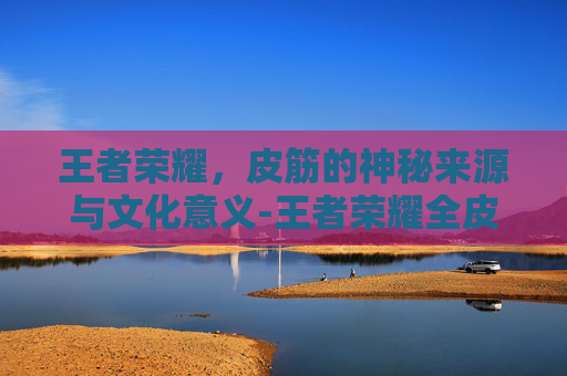 王者荣耀，皮筋的神秘来源与文化意义-王者荣耀全皮金字怎么打开