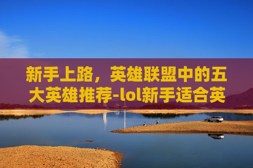 新手上路,英雄联盟中的五大英雄推荐-lol新手适合英雄有哪些 新手上路,英雄联盟中的五大英雄推荐-lol新手适合英雄有哪些