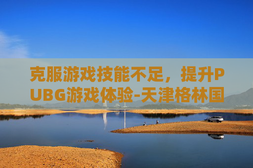 克服游戏技能不足,提升PUBG游戏体验-天津格林国际幼儿园学费 克服游戏技能不足,提升PUBG游戏体验-天津格林国际幼儿园学费