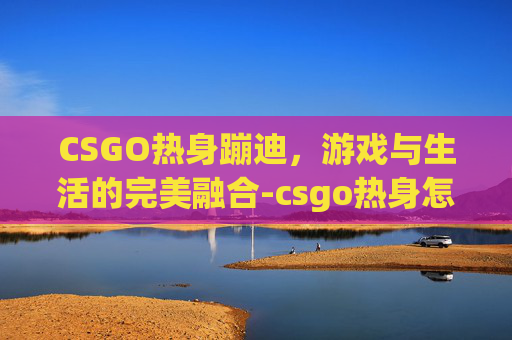 CSGO热身蹦迪,游戏与生活的完美融合-csgo热身怎么跳 CSGO热身蹦迪,游戏与生活的完美融合-csgo热身怎么跳
