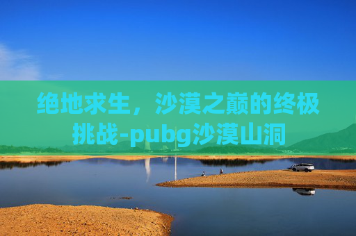 绝地求生,沙漠之巅的终极挑战-pubg沙漠山洞 绝地求生,沙漠之巅的终极挑战-pubg沙漠山洞