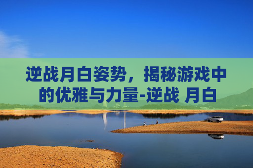 逆战月白姿势,揭秘游戏中的优雅与力量-逆战 月白 逆战月白姿势,揭秘游戏中的优雅与力量-逆战 月白