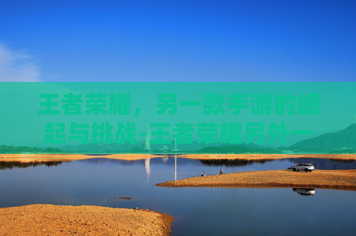 王者荣耀,另一款手游的崛起与挑战-王者荣耀另外一个手游叫什么 王者荣耀,另一款手游的崛起与挑战-王者荣耀另外一个手游叫什么