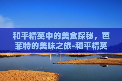和平精英中的美食探秘，芭菲特的美味之旅-和平精英巴雷特