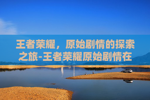 王者荣耀，原始剧情的探索之旅-王者荣耀原始剧情在哪