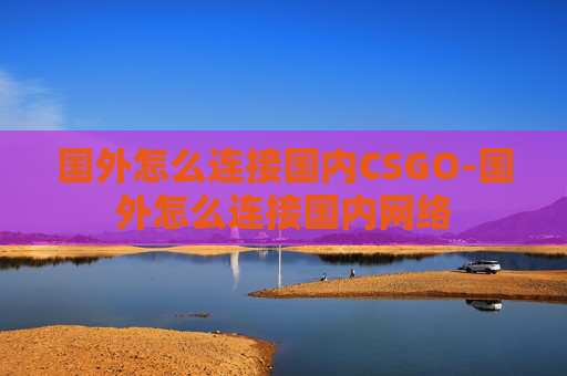 国外怎么连接国内CSGO-国外怎么连接国内网络 国外怎么连接国内CSGO-国外怎么连接国内网络