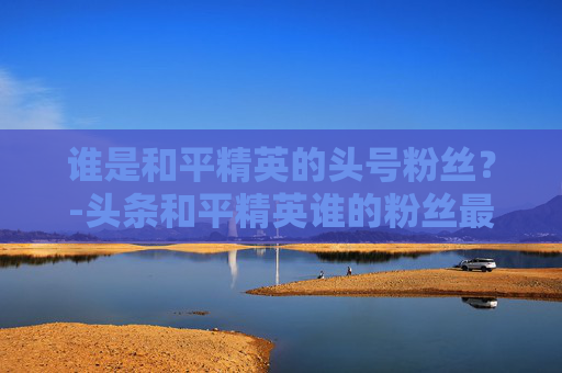 谁是和平精英的头号粉丝?-头条和平精英谁的粉丝最多呢 谁是和平精英的头号粉丝?-头条和平精英谁的粉丝最多呢
