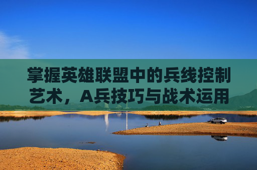 掌握英雄联盟中的兵线控制艺术,A兵技巧与战术运用-lol的a键怎么用 掌握英雄联盟中的兵线控制艺术,A兵技巧与战术运用-lol的a键怎么用