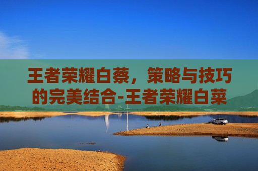 王者荣耀白蔡,策略与技巧的完美结合-王者荣耀白菜 王者荣耀白蔡,策略与技巧的完美结合-王者荣耀白菜