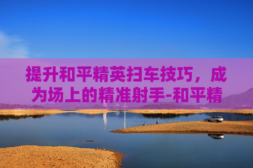 提升和平精英扫车技巧,成为场上的精准射手-和平精英扫车怎么变准星了 提升和平精英扫车技巧,成为场上的精准射手-和平精英扫车怎么变准星了