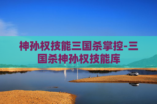神孙权技能三国杀掌控-三国杀神孙权技能库 神孙权技能三国杀掌控-三国杀神孙权技能库