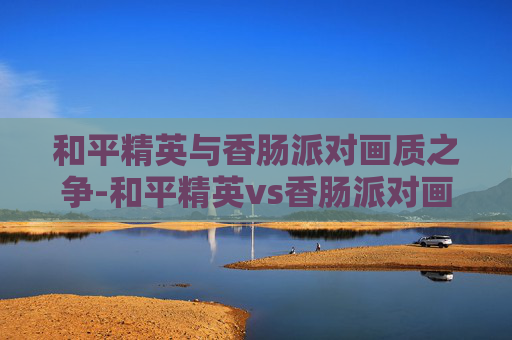 和平精英与香肠派对画质之争-和平精英vs香肠派对画质怎么样 和平精英与香肠派对画质之争-和平精英vs香肠派对画质怎么样