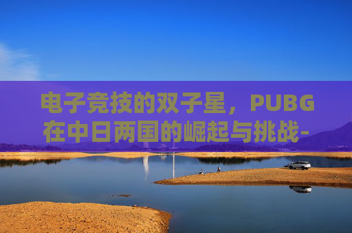 电子竞技的双子星,PUBG在中日两国的崛起与挑战-PUBG日本 电子竞技的双子星,PUBG在中日两国的崛起与挑战-PUBG日本