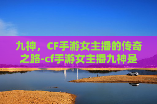 九神,CF手游女主播的传奇之路-cf手游女主播九神是谁 九神,CF手游女主播的传奇之路-cf手游女主播九神是谁