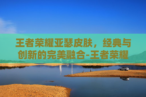 王者荣耀亚瑟皮肤，经典与创新的完美融合-王者荣耀亚瑟皮肤手感排名