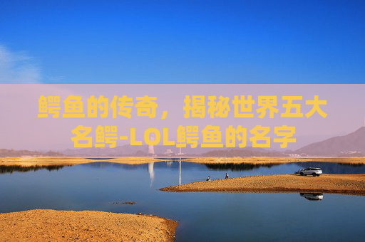 鳄鱼的传奇,揭秘世界五大名鳄-LOL鳄鱼的名字 鳄鱼的传奇,揭秘世界五大名鳄-LOL鳄鱼的名字