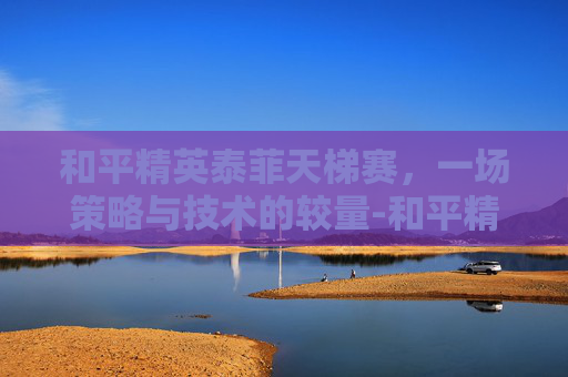 和平精英泰菲天梯赛,一场策略与技术的较量-和平精英天梯排行榜 和平精英泰菲天梯赛,一场策略与技术的较量-和平精英天梯排行榜