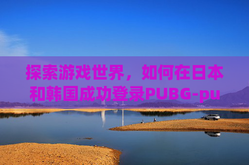 探索游戏世界,如何在日本和韩国成功登录PUBG-pubg日韩怎么登录 探索游戏世界,如何在日本和韩国成功登录PUBG-pubg日韩怎么登录