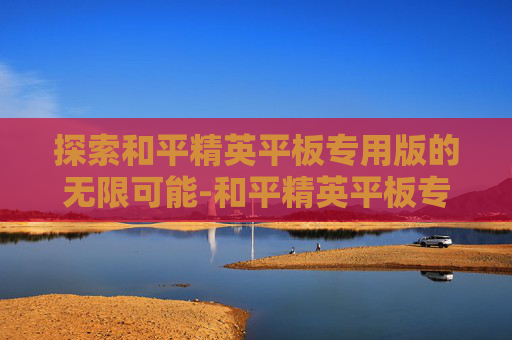 探索和平精英平板专用版的无限可能-和平精英平板专用版下载 探索和平精英平板专用版的无限可能-和平精英平板专用版下载