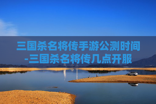 三国杀名将传手游公测时间-三国杀名将传几点开服