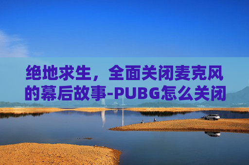 绝地求生,全面关闭麦克风的幕后故事-PUBG怎么关闭麦 绝地求生,全面关闭麦克风的幕后故事-PUBG怎么关闭麦