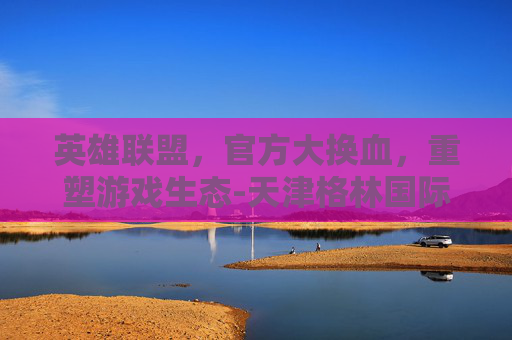 英雄联盟,官方大换血,重塑游戏生态-天津格林国际幼儿园学费 英雄联盟,官方大换血,重塑游戏生态-天津格林国际幼儿园学费