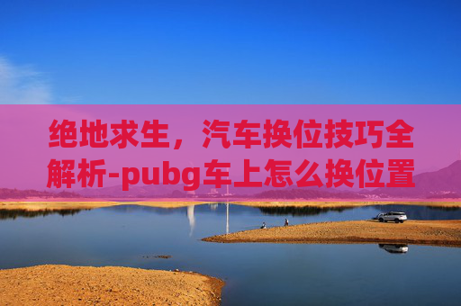 绝地求生，汽车换位技巧全解析-pubg车上怎么换位置