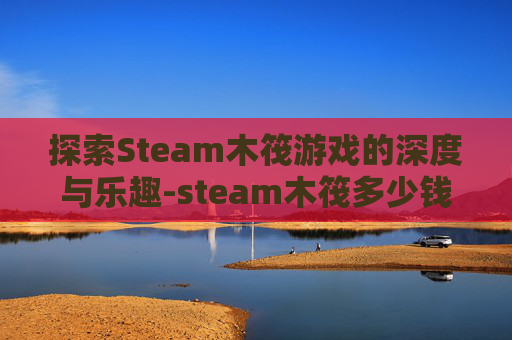 探索Steam木筏游戏的深度与乐趣-steam木筏多少钱 探索Steam木筏游戏的深度与乐趣-steam木筏多少钱