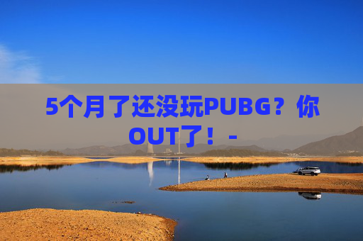 5个月了还没玩PUBG?你OUT了!- 5个月了还没玩PUBG?你OUT了!-
