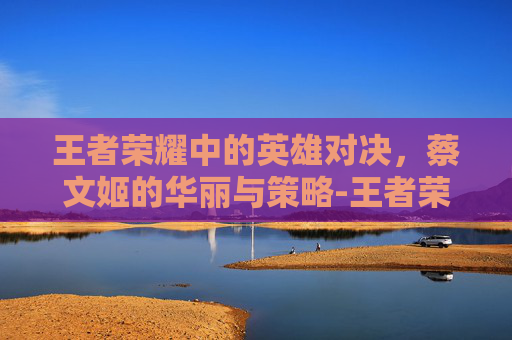 王者荣耀中的英雄对决,蔡文姬的华丽与策略-王者荣耀打蔡文姬出什么装备 王者荣耀中的英雄对决,蔡文姬的华丽与策略-王者荣耀打蔡文姬出什么装备