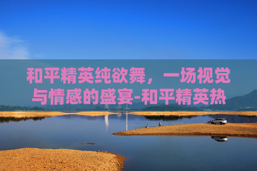 和平精英纯欲舞，一场视觉与情感的盛宴-和平精英热舞