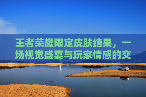 王者荣耀限定皮肤结果,一场视觉盛宴与玩家情感的交汇-王者荣耀 限定皮肤 王者荣耀限定皮肤结果,一场视觉盛宴与玩家情感的交汇-王者荣耀 限定皮肤