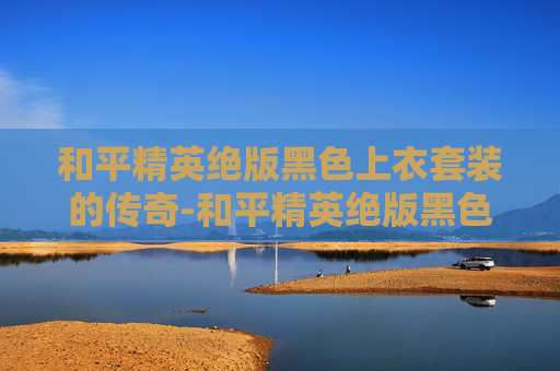 和平精英绝版黑色上衣套装的传奇-和平精英绝版黑色上衣套装是什么 和平精英绝版黑色上衣套装的传奇-和平精英绝版黑色上衣套装是什么