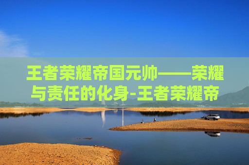 王者荣耀帝国元帅——荣耀与责任的化身-王者荣耀帝国元帅是哪个区 王者荣耀帝国元帅——荣耀与责任的化身-王者荣耀帝国元帅是哪个区