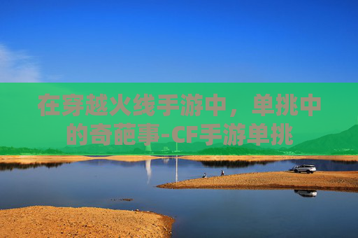 在穿越火线手游中,单挑中的奇葩事-CF手游单挑 在穿越火线手游中,单挑中的奇葩事-CF手游单挑