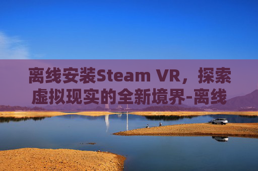 离线安装Steam VR,探索虚拟现实的全新境界-离线安装steamvr 离线安装Steam VR,探索虚拟现实的全新境界-离线安装steamvr
