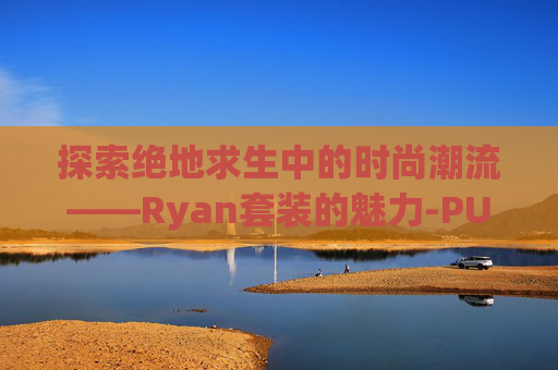 探索绝地求生中的时尚潮流——Ryan套装的魅力-PUBG套装 探索绝地求生中的时尚潮流——Ryan套装的魅力-PUBG套装